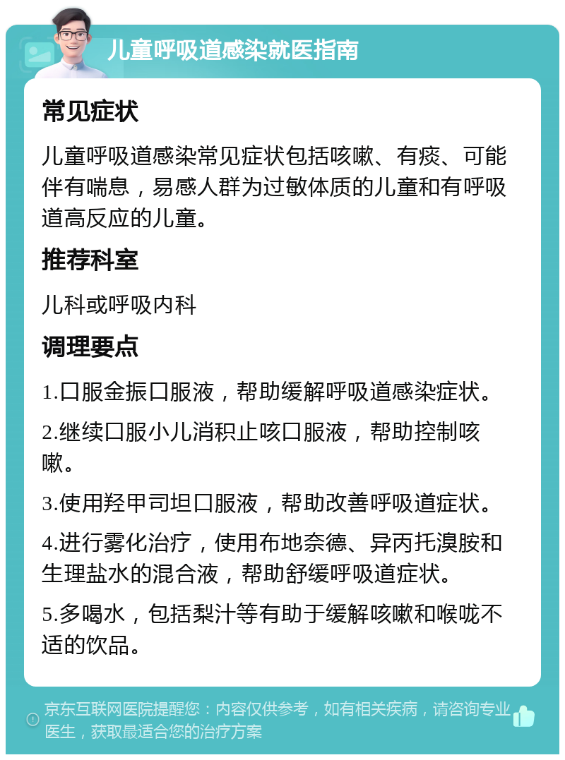 儿童呼吸道感染就医指南 常见症状 儿童呼吸道感染常见症状包括咳嗽、有痰、可能伴有喘息，易感人群为过敏体质的儿童和有呼吸道高反应的儿童。 推荐科室 儿科或呼吸内科 调理要点 1.口服金振口服液，帮助缓解呼吸道感染症状。 2.继续口服小儿消积止咳口服液，帮助控制咳嗽。 3.使用羟甲司坦口服液，帮助改善呼吸道症状。 4.进行雾化治疗，使用布地奈德、异丙托溴胺和生理盐水的混合液，帮助舒缓呼吸道症状。 5.多喝水，包括梨汁等有助于缓解咳嗽和喉咙不适的饮品。