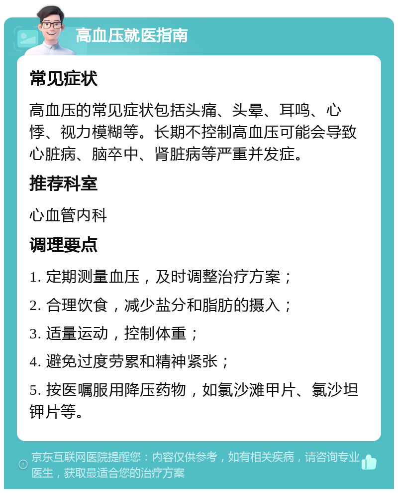 高血压就医指南 常见症状 高血压的常见症状包括头痛、头晕、耳鸣、心悸、视力模糊等。长期不控制高血压可能会导致心脏病、脑卒中、肾脏病等严重并发症。 推荐科室 心血管内科 调理要点 1. 定期测量血压，及时调整治疗方案； 2. 合理饮食，减少盐分和脂肪的摄入； 3. 适量运动，控制体重； 4. 避免过度劳累和精神紧张； 5. 按医嘱服用降压药物，如氯沙滩甲片、氯沙坦钾片等。