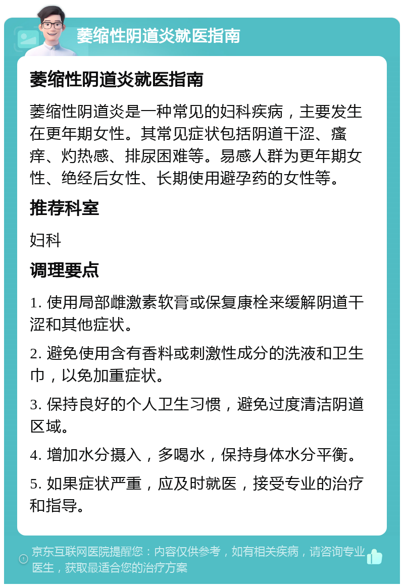 萎缩性阴道炎就医指南 萎缩性阴道炎就医指南 萎缩性阴道炎是一种常见的妇科疾病，主要发生在更年期女性。其常见症状包括阴道干涩、瘙痒、灼热感、排尿困难等。易感人群为更年期女性、绝经后女性、长期使用避孕药的女性等。 推荐科室 妇科 调理要点 1. 使用局部雌激素软膏或保复康栓来缓解阴道干涩和其他症状。 2. 避免使用含有香料或刺激性成分的洗液和卫生巾，以免加重症状。 3. 保持良好的个人卫生习惯，避免过度清洁阴道区域。 4. 增加水分摄入，多喝水，保持身体水分平衡。 5. 如果症状严重，应及时就医，接受专业的治疗和指导。