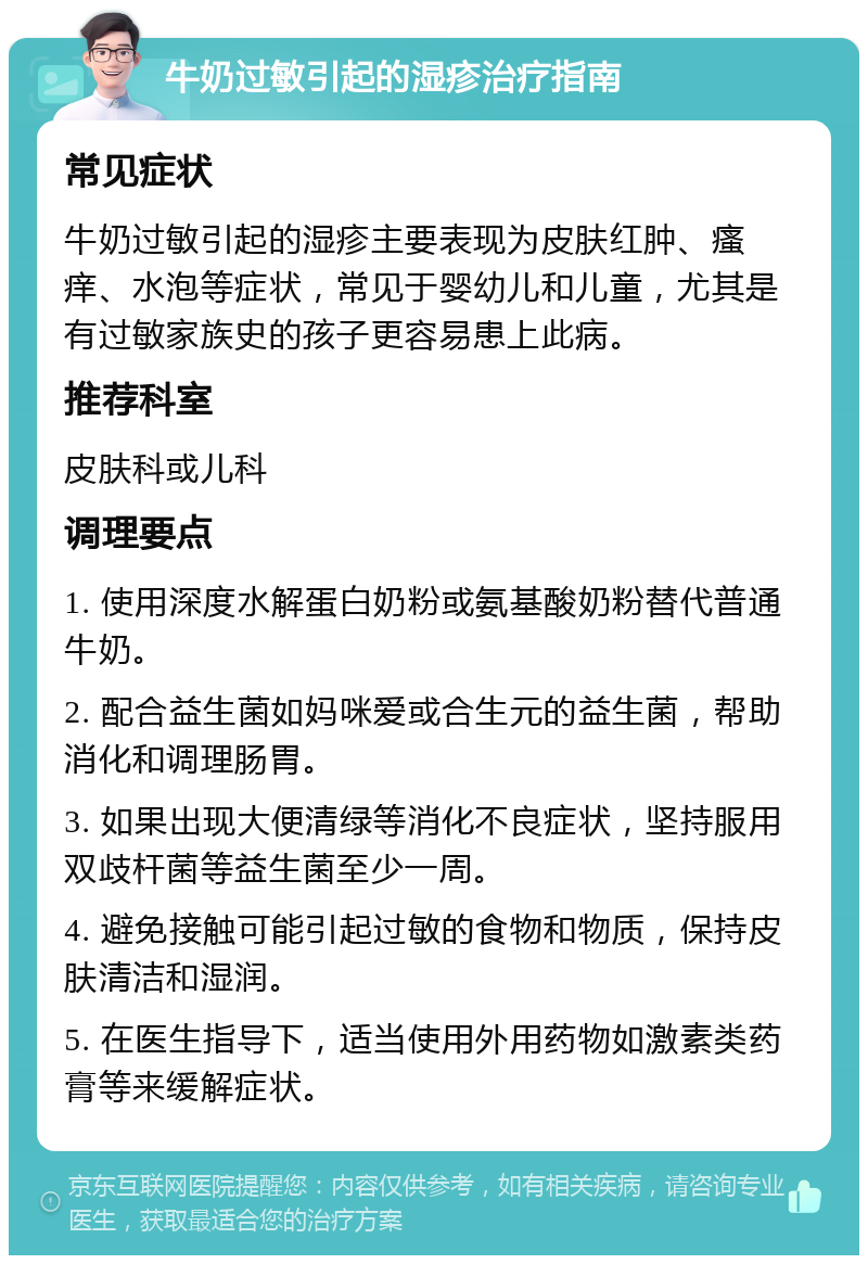 牛奶过敏引起的湿疹治疗指南 常见症状 牛奶过敏引起的湿疹主要表现为皮肤红肿、瘙痒、水泡等症状，常见于婴幼儿和儿童，尤其是有过敏家族史的孩子更容易患上此病。 推荐科室 皮肤科或儿科 调理要点 1. 使用深度水解蛋白奶粉或氨基酸奶粉替代普通牛奶。 2. 配合益生菌如妈咪爱或合生元的益生菌，帮助消化和调理肠胃。 3. 如果出现大便清绿等消化不良症状，坚持服用双歧杆菌等益生菌至少一周。 4. 避免接触可能引起过敏的食物和物质，保持皮肤清洁和湿润。 5. 在医生指导下，适当使用外用药物如激素类药膏等来缓解症状。