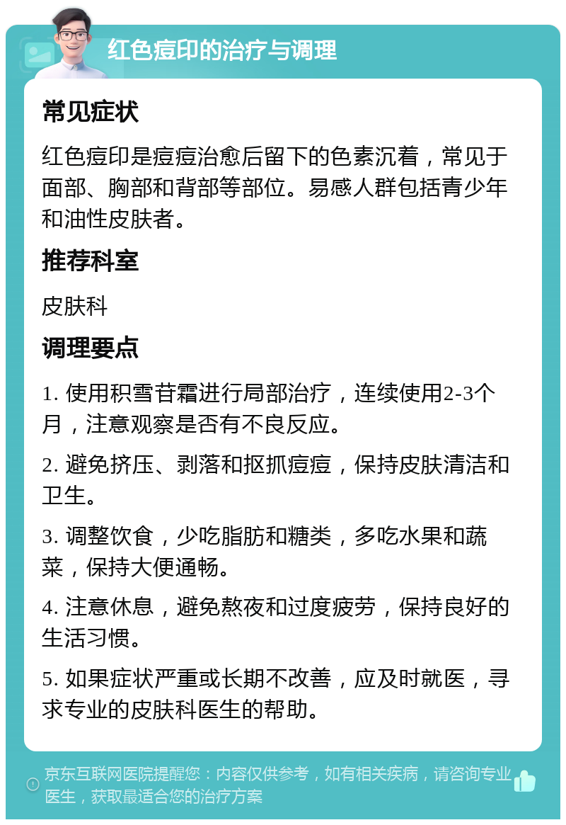 红色痘印的治疗与调理 常见症状 红色痘印是痘痘治愈后留下的色素沉着，常见于面部、胸部和背部等部位。易感人群包括青少年和油性皮肤者。 推荐科室 皮肤科 调理要点 1. 使用积雪苷霜进行局部治疗，连续使用2-3个月，注意观察是否有不良反应。 2. 避免挤压、剥落和抠抓痘痘，保持皮肤清洁和卫生。 3. 调整饮食，少吃脂肪和糖类，多吃水果和蔬菜，保持大便通畅。 4. 注意休息，避免熬夜和过度疲劳，保持良好的生活习惯。 5. 如果症状严重或长期不改善，应及时就医，寻求专业的皮肤科医生的帮助。