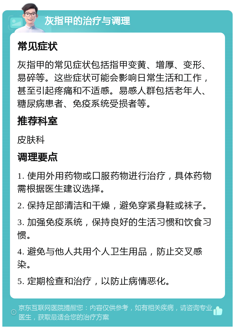 灰指甲的治疗与调理 常见症状 灰指甲的常见症状包括指甲变黄、增厚、变形、易碎等。这些症状可能会影响日常生活和工作，甚至引起疼痛和不适感。易感人群包括老年人、糖尿病患者、免疫系统受损者等。 推荐科室 皮肤科 调理要点 1. 使用外用药物或口服药物进行治疗，具体药物需根据医生建议选择。 2. 保持足部清洁和干燥，避免穿紧身鞋或袜子。 3. 加强免疫系统，保持良好的生活习惯和饮食习惯。 4. 避免与他人共用个人卫生用品，防止交叉感染。 5. 定期检查和治疗，以防止病情恶化。