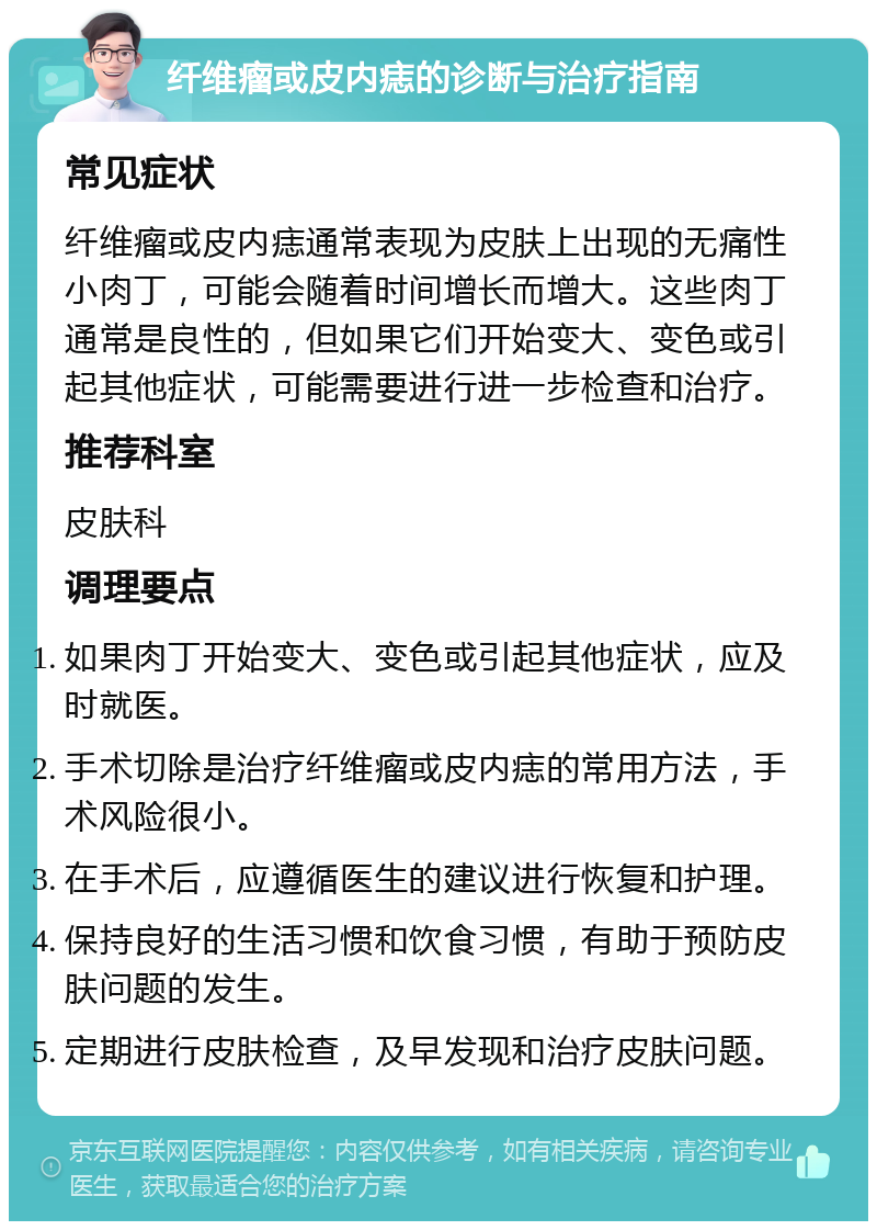 纤维瘤或皮内痣的诊断与治疗指南 常见症状 纤维瘤或皮内痣通常表现为皮肤上出现的无痛性小肉丁，可能会随着时间增长而增大。这些肉丁通常是良性的，但如果它们开始变大、变色或引起其他症状，可能需要进行进一步检查和治疗。 推荐科室 皮肤科 调理要点 如果肉丁开始变大、变色或引起其他症状，应及时就医。 手术切除是治疗纤维瘤或皮内痣的常用方法，手术风险很小。 在手术后，应遵循医生的建议进行恢复和护理。 保持良好的生活习惯和饮食习惯，有助于预防皮肤问题的发生。 定期进行皮肤检查，及早发现和治疗皮肤问题。