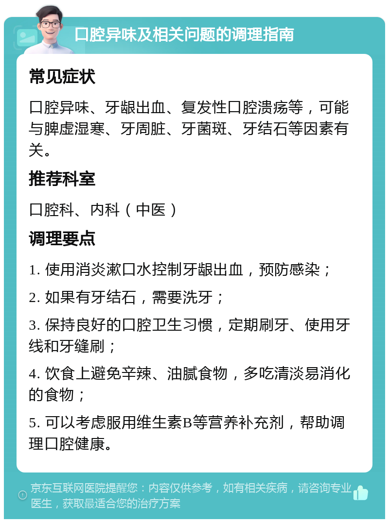 口腔异味及相关问题的调理指南 常见症状 口腔异味、牙龈出血、复发性口腔溃疡等，可能与脾虚湿寒、牙周脏、牙菌斑、牙结石等因素有关。 推荐科室 口腔科、内科（中医） 调理要点 1. 使用消炎漱口水控制牙龈出血，预防感染； 2. 如果有牙结石，需要洗牙； 3. 保持良好的口腔卫生习惯，定期刷牙、使用牙线和牙缝刷； 4. 饮食上避免辛辣、油腻食物，多吃清淡易消化的食物； 5. 可以考虑服用维生素B等营养补充剂，帮助调理口腔健康。