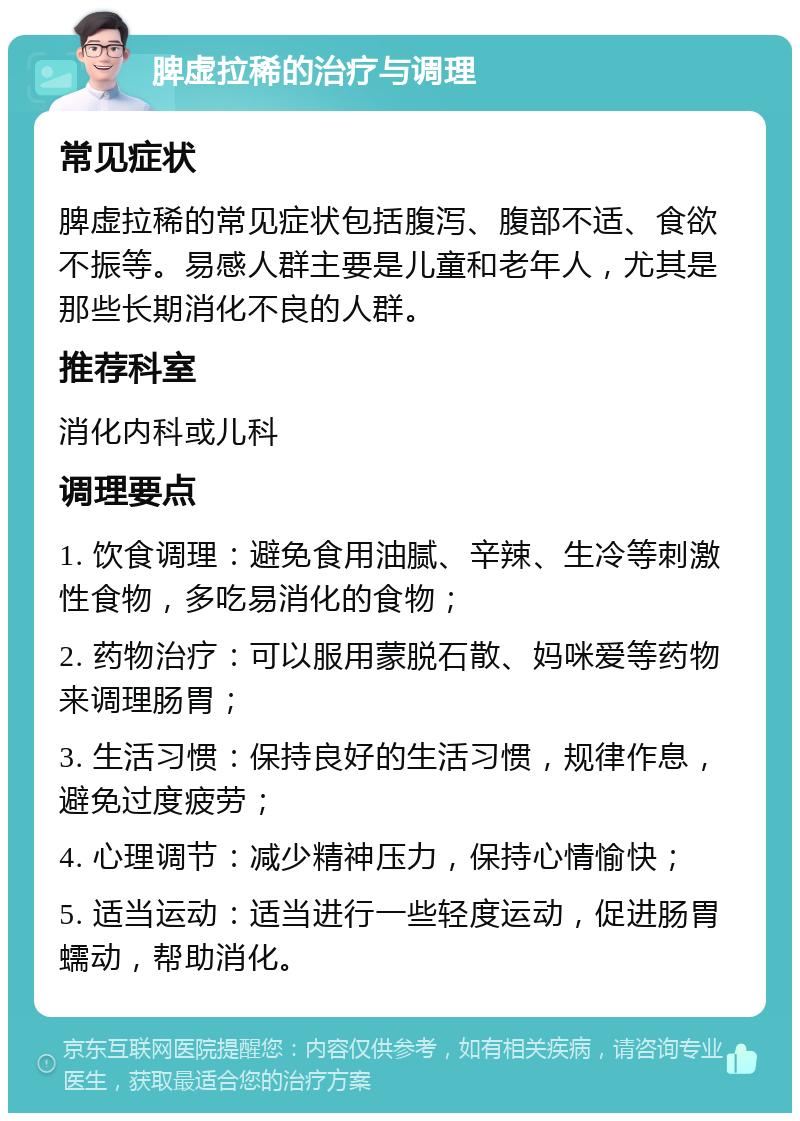 脾虚拉稀的治疗与调理 常见症状 脾虚拉稀的常见症状包括腹泻、腹部不适、食欲不振等。易感人群主要是儿童和老年人，尤其是那些长期消化不良的人群。 推荐科室 消化内科或儿科 调理要点 1. 饮食调理：避免食用油腻、辛辣、生冷等刺激性食物，多吃易消化的食物； 2. 药物治疗：可以服用蒙脱石散、妈咪爱等药物来调理肠胃； 3. 生活习惯：保持良好的生活习惯，规律作息，避免过度疲劳； 4. 心理调节：减少精神压力，保持心情愉快； 5. 适当运动：适当进行一些轻度运动，促进肠胃蠕动，帮助消化。