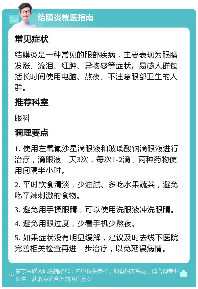 结膜炎就医指南 常见症状 结膜炎是一种常见的眼部疾病，主要表现为眼睛发涨、流泪、红肿、异物感等症状。易感人群包括长时间使用电脑、熬夜、不注意眼部卫生的人群。 推荐科室 眼科 调理要点 1. 使用左氧氟沙星滴眼液和玻璃酸钠滴眼液进行治疗，滴眼液一天3次，每次1-2滴，两种药物使用间隔半小时。 2. 平时饮食清淡，少油腻、多吃水果蔬菜，避免吃辛辣刺激的食物。 3. 避免用手揉眼睛，可以使用洗眼液冲洗眼睛。 4. 避免用眼过度，少看手机少熬夜。 5. 如果症状没有明显缓解，建议及时去线下医院完善相关检查再进一步治疗，以免延误病情。