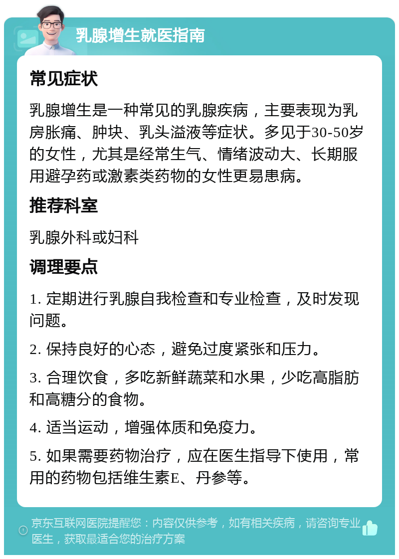 乳腺增生就医指南 常见症状 乳腺增生是一种常见的乳腺疾病，主要表现为乳房胀痛、肿块、乳头溢液等症状。多见于30-50岁的女性，尤其是经常生气、情绪波动大、长期服用避孕药或激素类药物的女性更易患病。 推荐科室 乳腺外科或妇科 调理要点 1. 定期进行乳腺自我检查和专业检查，及时发现问题。 2. 保持良好的心态，避免过度紧张和压力。 3. 合理饮食，多吃新鲜蔬菜和水果，少吃高脂肪和高糖分的食物。 4. 适当运动，增强体质和免疫力。 5. 如果需要药物治疗，应在医生指导下使用，常用的药物包括维生素E、丹参等。