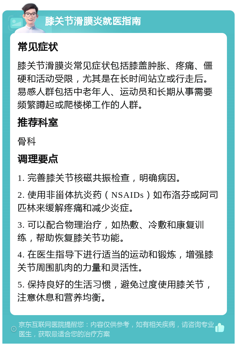 膝关节滑膜炎就医指南 常见症状 膝关节滑膜炎常见症状包括膝盖肿胀、疼痛、僵硬和活动受限，尤其是在长时间站立或行走后。易感人群包括中老年人、运动员和长期从事需要频繁蹲起或爬楼梯工作的人群。 推荐科室 骨科 调理要点 1. 完善膝关节核磁共振检查，明确病因。 2. 使用非甾体抗炎药（NSAIDs）如布洛芬或阿司匹林来缓解疼痛和减少炎症。 3. 可以配合物理治疗，如热敷、冷敷和康复训练，帮助恢复膝关节功能。 4. 在医生指导下进行适当的运动和锻炼，增强膝关节周围肌肉的力量和灵活性。 5. 保持良好的生活习惯，避免过度使用膝关节，注意休息和营养均衡。