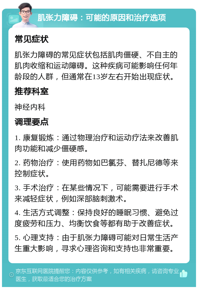 肌张力障碍：可能的原因和治疗选项 常见症状 肌张力障碍的常见症状包括肌肉僵硬、不自主的肌肉收缩和运动障碍。这种疾病可能影响任何年龄段的人群，但通常在13岁左右开始出现症状。 推荐科室 神经内科 调理要点 1. 康复锻炼：通过物理治疗和运动疗法来改善肌肉功能和减少僵硬感。 2. 药物治疗：使用药物如巴氯芬、替扎尼德等来控制症状。 3. 手术治疗：在某些情况下，可能需要进行手术来减轻症状，例如深部脑刺激术。 4. 生活方式调整：保持良好的睡眠习惯、避免过度疲劳和压力、均衡饮食等都有助于改善症状。 5. 心理支持：由于肌张力障碍可能对日常生活产生重大影响，寻求心理咨询和支持也非常重要。