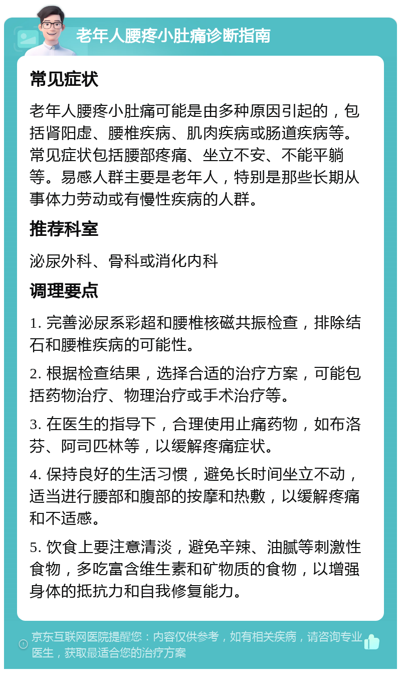 老年人腰疼小肚痛诊断指南 常见症状 老年人腰疼小肚痛可能是由多种原因引起的，包括肾阳虚、腰椎疾病、肌肉疾病或肠道疾病等。常见症状包括腰部疼痛、坐立不安、不能平躺等。易感人群主要是老年人，特别是那些长期从事体力劳动或有慢性疾病的人群。 推荐科室 泌尿外科、骨科或消化内科 调理要点 1. 完善泌尿系彩超和腰椎核磁共振检查，排除结石和腰椎疾病的可能性。 2. 根据检查结果，选择合适的治疗方案，可能包括药物治疗、物理治疗或手术治疗等。 3. 在医生的指导下，合理使用止痛药物，如布洛芬、阿司匹林等，以缓解疼痛症状。 4. 保持良好的生活习惯，避免长时间坐立不动，适当进行腰部和腹部的按摩和热敷，以缓解疼痛和不适感。 5. 饮食上要注意清淡，避免辛辣、油腻等刺激性食物，多吃富含维生素和矿物质的食物，以增强身体的抵抗力和自我修复能力。