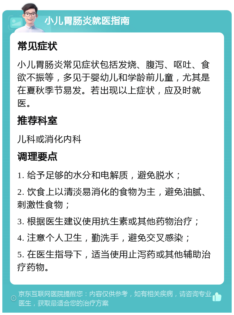 小儿胃肠炎就医指南 常见症状 小儿胃肠炎常见症状包括发烧、腹泻、呕吐、食欲不振等，多见于婴幼儿和学龄前儿童，尤其是在夏秋季节易发。若出现以上症状，应及时就医。 推荐科室 儿科或消化内科 调理要点 1. 给予足够的水分和电解质，避免脱水； 2. 饮食上以清淡易消化的食物为主，避免油腻、刺激性食物； 3. 根据医生建议使用抗生素或其他药物治疗； 4. 注意个人卫生，勤洗手，避免交叉感染； 5. 在医生指导下，适当使用止泻药或其他辅助治疗药物。