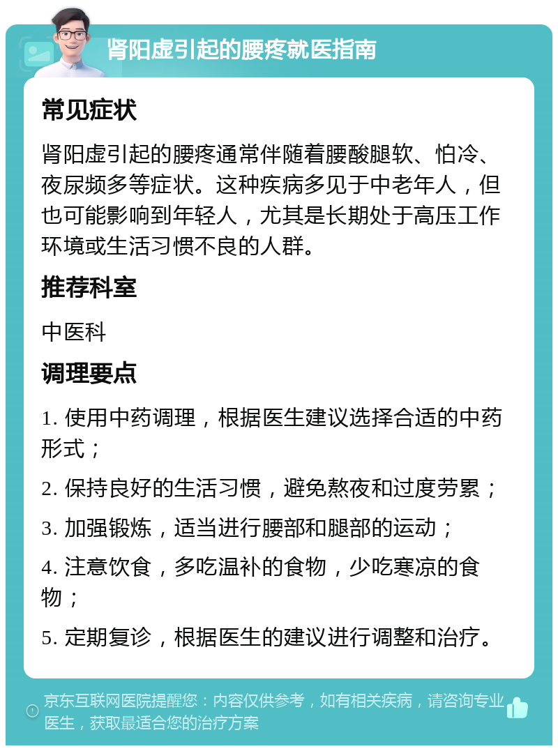 肾阳虚引起的腰疼就医指南 常见症状 肾阳虚引起的腰疼通常伴随着腰酸腿软、怕冷、夜尿频多等症状。这种疾病多见于中老年人，但也可能影响到年轻人，尤其是长期处于高压工作环境或生活习惯不良的人群。 推荐科室 中医科 调理要点 1. 使用中药调理，根据医生建议选择合适的中药形式； 2. 保持良好的生活习惯，避免熬夜和过度劳累； 3. 加强锻炼，适当进行腰部和腿部的运动； 4. 注意饮食，多吃温补的食物，少吃寒凉的食物； 5. 定期复诊，根据医生的建议进行调整和治疗。