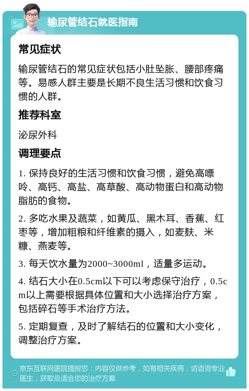 输尿管结石就医指南 常见症状 输尿管结石的常见症状包括小肚坠胀、腰部疼痛等。易感人群主要是长期不良生活习惯和饮食习惯的人群。 推荐科室 泌尿外科 调理要点 1. 保持良好的生活习惯和饮食习惯，避免高嘌呤、高钙、高盐、高草酸、高动物蛋白和高动物脂肪的食物。 2. 多吃水果及蔬菜，如黄瓜、黑木耳、香蕉、红枣等，增加粗粮和纤维素的摄入，如麦麸、米糠、燕麦等。 3. 每天饮水量为2000~3000ml，适量多运动。 4. 结石大小在0.5cm以下可以考虑保守治疗，0.5cm以上需要根据具体位置和大小选择治疗方案，包括碎石等手术治疗方法。 5. 定期复查，及时了解结石的位置和大小变化，调整治疗方案。