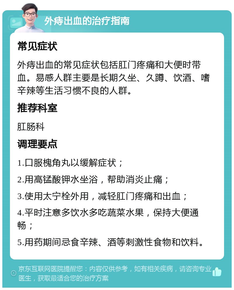 外痔出血的治疗指南 常见症状 外痔出血的常见症状包括肛门疼痛和大便时带血。易感人群主要是长期久坐、久蹲、饮酒、嗜辛辣等生活习惯不良的人群。 推荐科室 肛肠科 调理要点 1.口服槐角丸以缓解症状； 2.用高锰酸钾水坐浴，帮助消炎止痛； 3.使用太宁栓外用，减轻肛门疼痛和出血； 4.平时注意多饮水多吃蔬菜水果，保持大便通畅； 5.用药期间忌食辛辣、酒等刺激性食物和饮料。