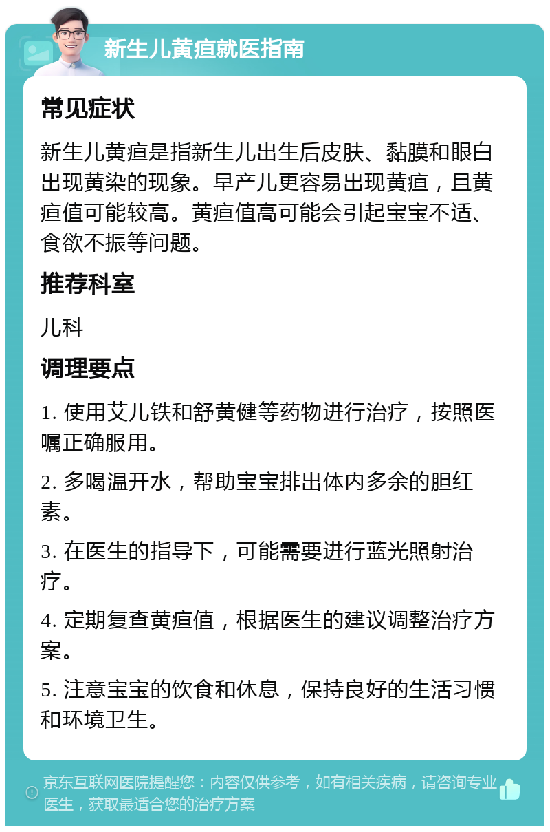 新生儿黄疸就医指南 常见症状 新生儿黄疸是指新生儿出生后皮肤、黏膜和眼白出现黄染的现象。早产儿更容易出现黄疸，且黄疸值可能较高。黄疸值高可能会引起宝宝不适、食欲不振等问题。 推荐科室 儿科 调理要点 1. 使用艾儿铁和舒黄健等药物进行治疗，按照医嘱正确服用。 2. 多喝温开水，帮助宝宝排出体内多余的胆红素。 3. 在医生的指导下，可能需要进行蓝光照射治疗。 4. 定期复查黄疸值，根据医生的建议调整治疗方案。 5. 注意宝宝的饮食和休息，保持良好的生活习惯和环境卫生。