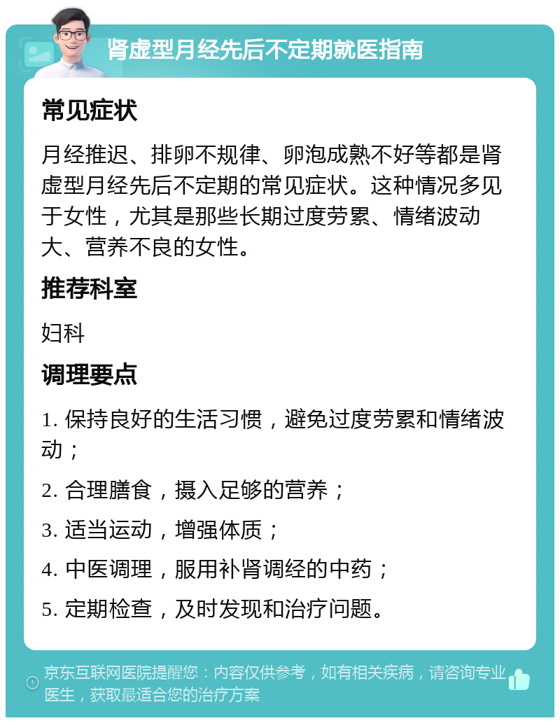 肾虚型月经先后不定期就医指南 常见症状 月经推迟、排卵不规律、卵泡成熟不好等都是肾虚型月经先后不定期的常见症状。这种情况多见于女性，尤其是那些长期过度劳累、情绪波动大、营养不良的女性。 推荐科室 妇科 调理要点 1. 保持良好的生活习惯，避免过度劳累和情绪波动； 2. 合理膳食，摄入足够的营养； 3. 适当运动，增强体质； 4. 中医调理，服用补肾调经的中药； 5. 定期检查，及时发现和治疗问题。