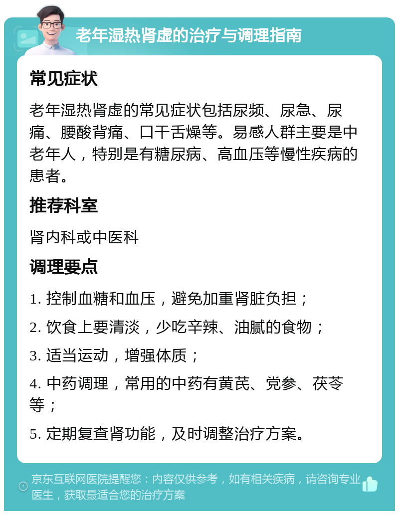 老年湿热肾虚的治疗与调理指南 常见症状 老年湿热肾虚的常见症状包括尿频、尿急、尿痛、腰酸背痛、口干舌燥等。易感人群主要是中老年人，特别是有糖尿病、高血压等慢性疾病的患者。 推荐科室 肾内科或中医科 调理要点 1. 控制血糖和血压，避免加重肾脏负担； 2. 饮食上要清淡，少吃辛辣、油腻的食物； 3. 适当运动，增强体质； 4. 中药调理，常用的中药有黄芪、党参、茯苓等； 5. 定期复查肾功能，及时调整治疗方案。