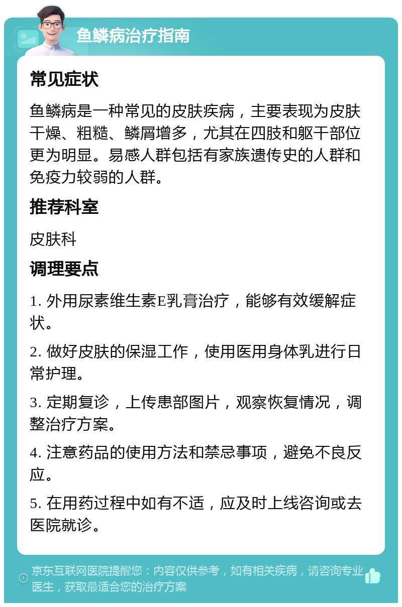 鱼鳞病治疗指南 常见症状 鱼鳞病是一种常见的皮肤疾病，主要表现为皮肤干燥、粗糙、鳞屑增多，尤其在四肢和躯干部位更为明显。易感人群包括有家族遗传史的人群和免疫力较弱的人群。 推荐科室 皮肤科 调理要点 1. 外用尿素维生素E乳膏治疗，能够有效缓解症状。 2. 做好皮肤的保湿工作，使用医用身体乳进行日常护理。 3. 定期复诊，上传患部图片，观察恢复情况，调整治疗方案。 4. 注意药品的使用方法和禁忌事项，避免不良反应。 5. 在用药过程中如有不适，应及时上线咨询或去医院就诊。