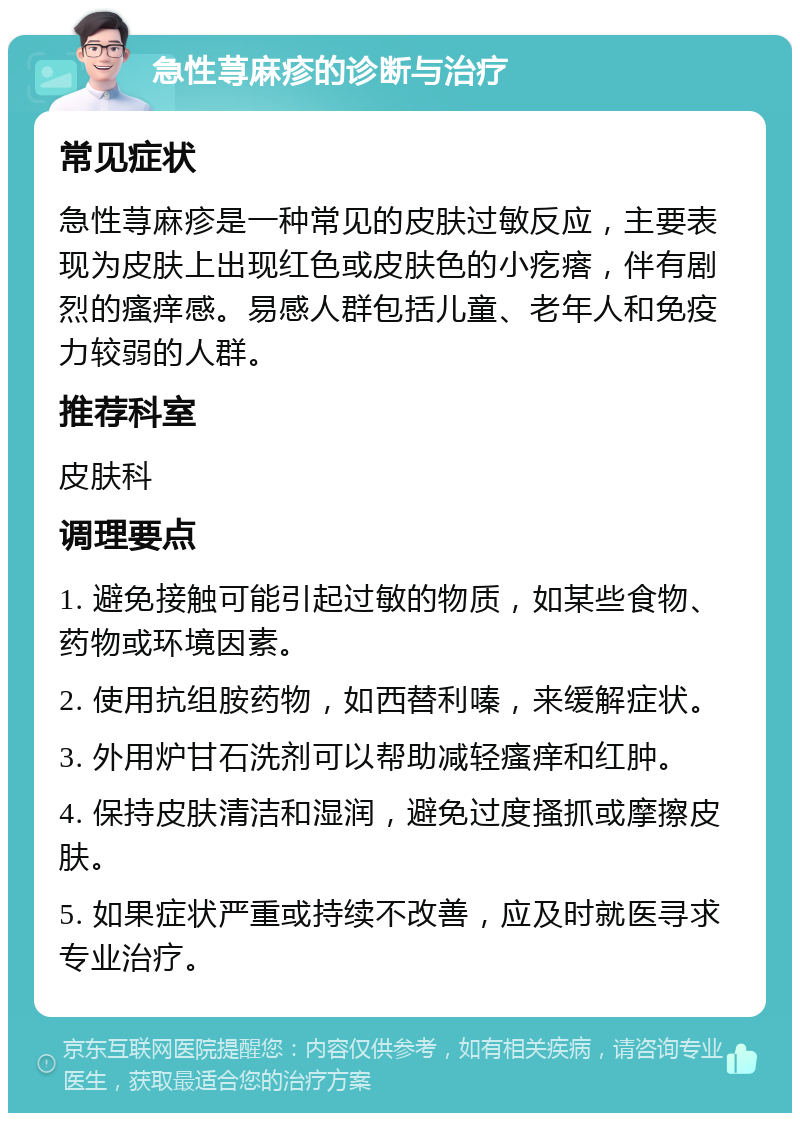 急性荨麻疹的诊断与治疗 常见症状 急性荨麻疹是一种常见的皮肤过敏反应，主要表现为皮肤上出现红色或皮肤色的小疙瘩，伴有剧烈的瘙痒感。易感人群包括儿童、老年人和免疫力较弱的人群。 推荐科室 皮肤科 调理要点 1. 避免接触可能引起过敏的物质，如某些食物、药物或环境因素。 2. 使用抗组胺药物，如西替利嗪，来缓解症状。 3. 外用炉甘石洗剂可以帮助减轻瘙痒和红肿。 4. 保持皮肤清洁和湿润，避免过度搔抓或摩擦皮肤。 5. 如果症状严重或持续不改善，应及时就医寻求专业治疗。