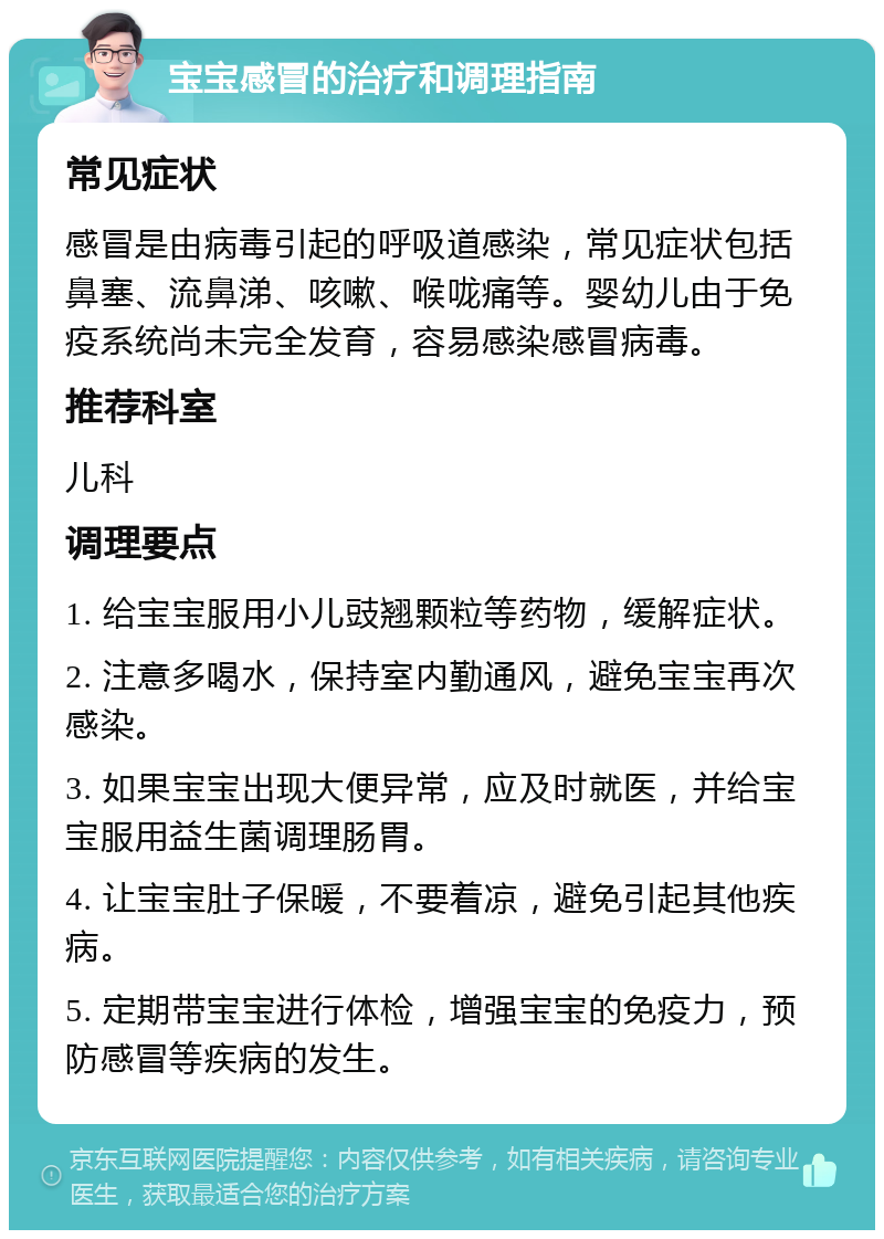 宝宝感冒的治疗和调理指南 常见症状 感冒是由病毒引起的呼吸道感染，常见症状包括鼻塞、流鼻涕、咳嗽、喉咙痛等。婴幼儿由于免疫系统尚未完全发育，容易感染感冒病毒。 推荐科室 儿科 调理要点 1. 给宝宝服用小儿豉翘颗粒等药物，缓解症状。 2. 注意多喝水，保持室内勤通风，避免宝宝再次感染。 3. 如果宝宝出现大便异常，应及时就医，并给宝宝服用益生菌调理肠胃。 4. 让宝宝肚子保暖，不要着凉，避免引起其他疾病。 5. 定期带宝宝进行体检，增强宝宝的免疫力，预防感冒等疾病的发生。