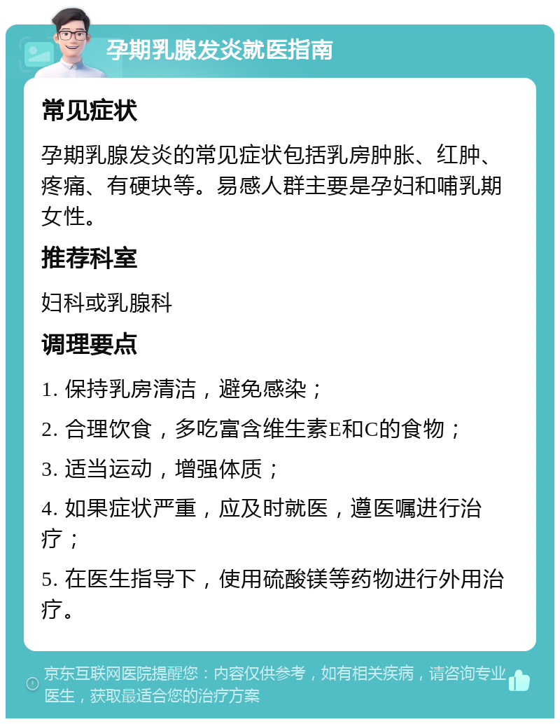 孕期乳腺发炎就医指南 常见症状 孕期乳腺发炎的常见症状包括乳房肿胀、红肿、疼痛、有硬块等。易感人群主要是孕妇和哺乳期女性。 推荐科室 妇科或乳腺科 调理要点 1. 保持乳房清洁，避免感染； 2. 合理饮食，多吃富含维生素E和C的食物； 3. 适当运动，增强体质； 4. 如果症状严重，应及时就医，遵医嘱进行治疗； 5. 在医生指导下，使用硫酸镁等药物进行外用治疗。