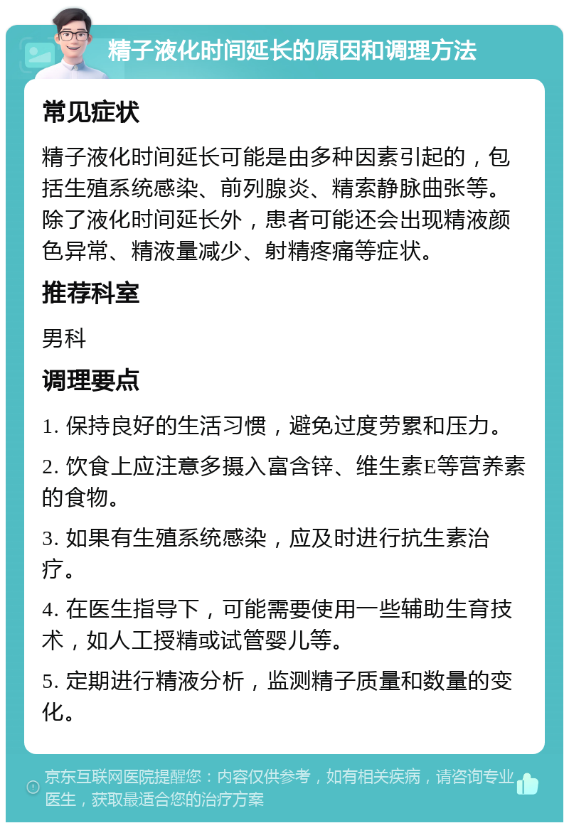 精子液化时间延长的原因和调理方法 常见症状 精子液化时间延长可能是由多种因素引起的，包括生殖系统感染、前列腺炎、精索静脉曲张等。除了液化时间延长外，患者可能还会出现精液颜色异常、精液量减少、射精疼痛等症状。 推荐科室 男科 调理要点 1. 保持良好的生活习惯，避免过度劳累和压力。 2. 饮食上应注意多摄入富含锌、维生素E等营养素的食物。 3. 如果有生殖系统感染，应及时进行抗生素治疗。 4. 在医生指导下，可能需要使用一些辅助生育技术，如人工授精或试管婴儿等。 5. 定期进行精液分析，监测精子质量和数量的变化。