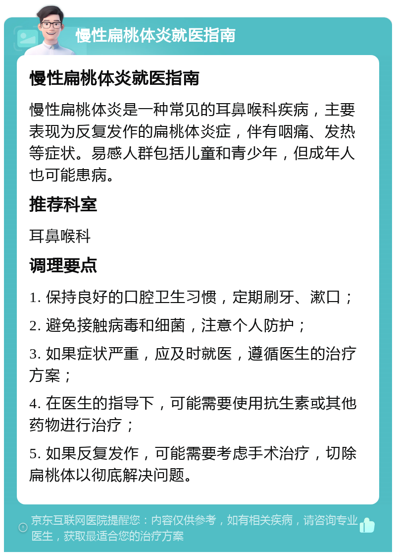 慢性扁桃体炎就医指南 慢性扁桃体炎就医指南 慢性扁桃体炎是一种常见的耳鼻喉科疾病，主要表现为反复发作的扁桃体炎症，伴有咽痛、发热等症状。易感人群包括儿童和青少年，但成年人也可能患病。 推荐科室 耳鼻喉科 调理要点 1. 保持良好的口腔卫生习惯，定期刷牙、漱口； 2. 避免接触病毒和细菌，注意个人防护； 3. 如果症状严重，应及时就医，遵循医生的治疗方案； 4. 在医生的指导下，可能需要使用抗生素或其他药物进行治疗； 5. 如果反复发作，可能需要考虑手术治疗，切除扁桃体以彻底解决问题。