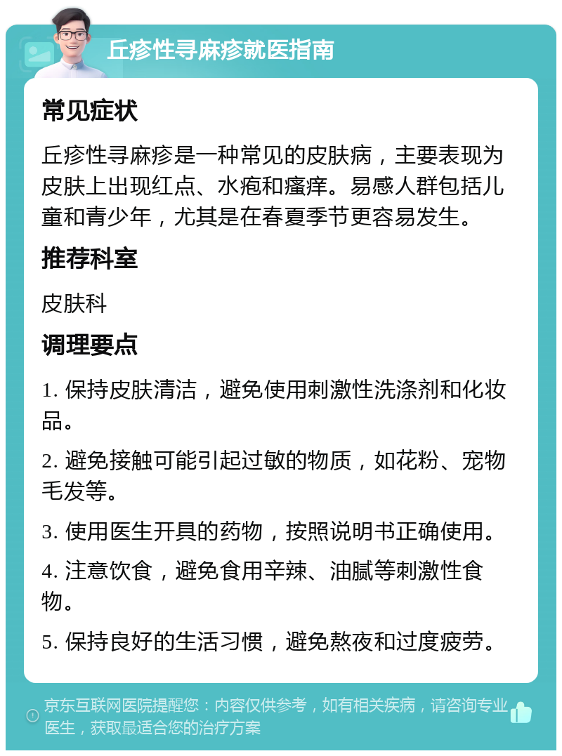 丘疹性寻麻疹就医指南 常见症状 丘疹性寻麻疹是一种常见的皮肤病，主要表现为皮肤上出现红点、水疱和瘙痒。易感人群包括儿童和青少年，尤其是在春夏季节更容易发生。 推荐科室 皮肤科 调理要点 1. 保持皮肤清洁，避免使用刺激性洗涤剂和化妆品。 2. 避免接触可能引起过敏的物质，如花粉、宠物毛发等。 3. 使用医生开具的药物，按照说明书正确使用。 4. 注意饮食，避免食用辛辣、油腻等刺激性食物。 5. 保持良好的生活习惯，避免熬夜和过度疲劳。