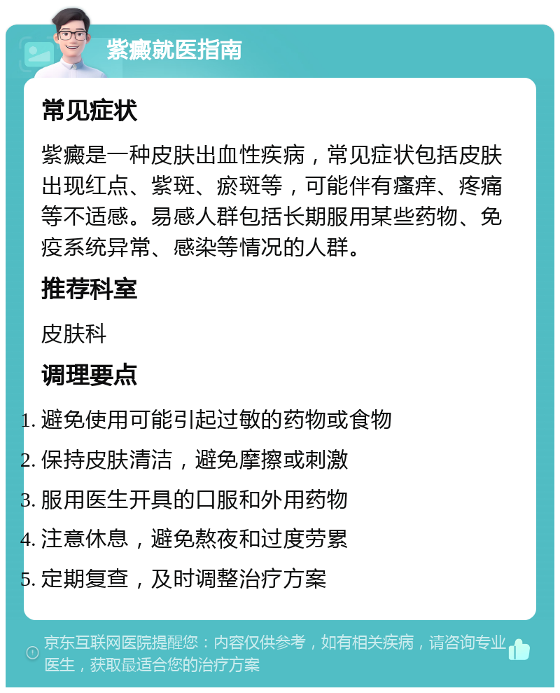 紫癜就医指南 常见症状 紫癜是一种皮肤出血性疾病，常见症状包括皮肤出现红点、紫斑、瘀斑等，可能伴有瘙痒、疼痛等不适感。易感人群包括长期服用某些药物、免疫系统异常、感染等情况的人群。 推荐科室 皮肤科 调理要点 避免使用可能引起过敏的药物或食物 保持皮肤清洁，避免摩擦或刺激 服用医生开具的口服和外用药物 注意休息，避免熬夜和过度劳累 定期复查，及时调整治疗方案