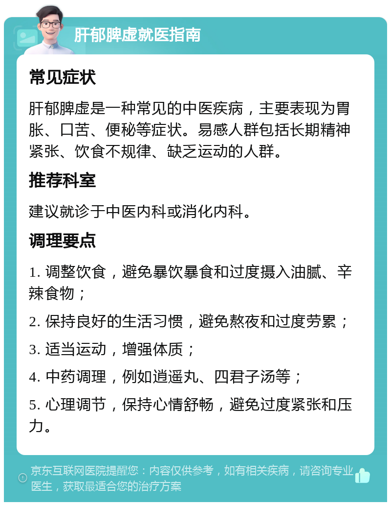 肝郁脾虚就医指南 常见症状 肝郁脾虚是一种常见的中医疾病，主要表现为胃胀、口苦、便秘等症状。易感人群包括长期精神紧张、饮食不规律、缺乏运动的人群。 推荐科室 建议就诊于中医内科或消化内科。 调理要点 1. 调整饮食，避免暴饮暴食和过度摄入油腻、辛辣食物； 2. 保持良好的生活习惯，避免熬夜和过度劳累； 3. 适当运动，增强体质； 4. 中药调理，例如逍遥丸、四君子汤等； 5. 心理调节，保持心情舒畅，避免过度紧张和压力。