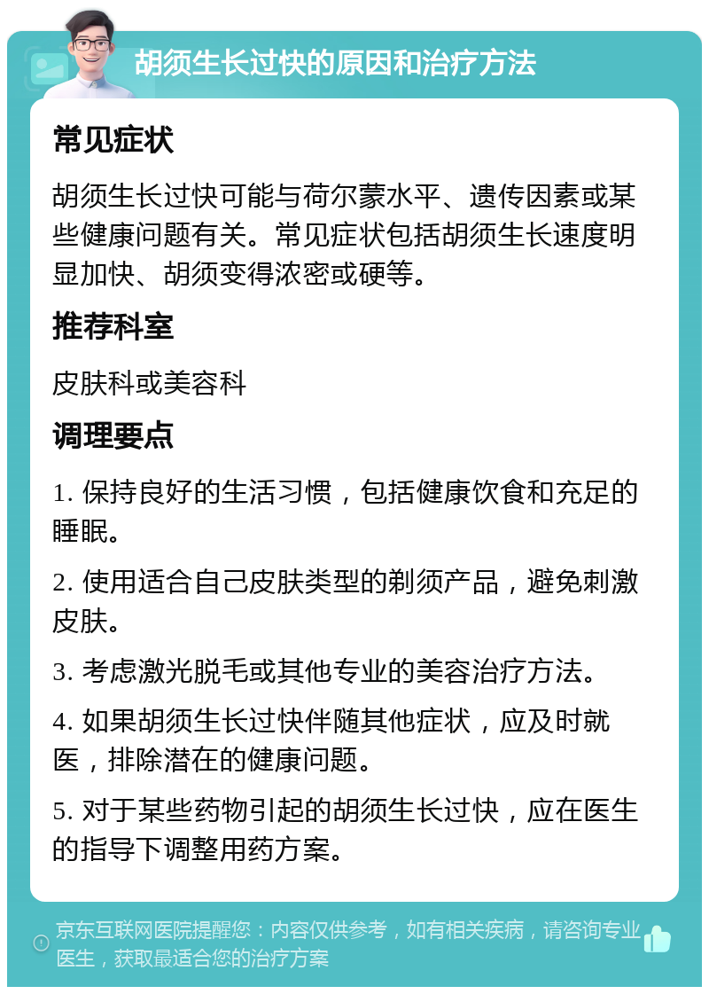 胡须生长过快的原因和治疗方法 常见症状 胡须生长过快可能与荷尔蒙水平、遗传因素或某些健康问题有关。常见症状包括胡须生长速度明显加快、胡须变得浓密或硬等。 推荐科室 皮肤科或美容科 调理要点 1. 保持良好的生活习惯，包括健康饮食和充足的睡眠。 2. 使用适合自己皮肤类型的剃须产品，避免刺激皮肤。 3. 考虑激光脱毛或其他专业的美容治疗方法。 4. 如果胡须生长过快伴随其他症状，应及时就医，排除潜在的健康问题。 5. 对于某些药物引起的胡须生长过快，应在医生的指导下调整用药方案。