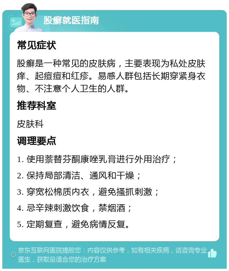 股癣就医指南 常见症状 股癣是一种常见的皮肤病，主要表现为私处皮肤痒、起痘痘和红疹。易感人群包括长期穿紧身衣物、不注意个人卫生的人群。 推荐科室 皮肤科 调理要点 1. 使用萘替芬酮康唑乳膏进行外用治疗； 2. 保持局部清洁、通风和干燥； 3. 穿宽松棉质内衣，避免搔抓刺激； 4. 忌辛辣刺激饮食，禁烟酒； 5. 定期复查，避免病情反复。