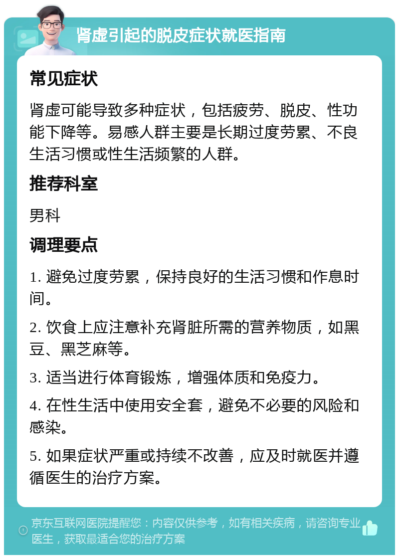 肾虚引起的脱皮症状就医指南 常见症状 肾虚可能导致多种症状，包括疲劳、脱皮、性功能下降等。易感人群主要是长期过度劳累、不良生活习惯或性生活频繁的人群。 推荐科室 男科 调理要点 1. 避免过度劳累，保持良好的生活习惯和作息时间。 2. 饮食上应注意补充肾脏所需的营养物质，如黑豆、黑芝麻等。 3. 适当进行体育锻炼，增强体质和免疫力。 4. 在性生活中使用安全套，避免不必要的风险和感染。 5. 如果症状严重或持续不改善，应及时就医并遵循医生的治疗方案。