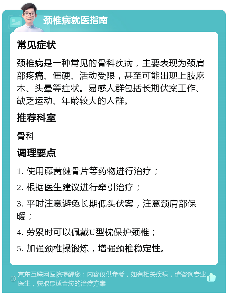 颈椎病就医指南 常见症状 颈椎病是一种常见的骨科疾病，主要表现为颈肩部疼痛、僵硬、活动受限，甚至可能出现上肢麻木、头晕等症状。易感人群包括长期伏案工作、缺乏运动、年龄较大的人群。 推荐科室 骨科 调理要点 1. 使用藤黄健骨片等药物进行治疗； 2. 根据医生建议进行牵引治疗； 3. 平时注意避免长期低头伏案，注意颈肩部保暖； 4. 劳累时可以佩戴U型枕保护颈椎； 5. 加强颈椎操锻炼，增强颈椎稳定性。