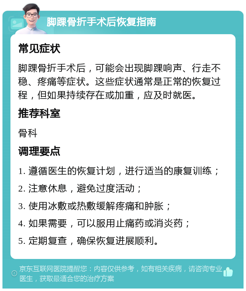 脚踝骨折手术后恢复指南 常见症状 脚踝骨折手术后，可能会出现脚踝响声、行走不稳、疼痛等症状。这些症状通常是正常的恢复过程，但如果持续存在或加重，应及时就医。 推荐科室 骨科 调理要点 1. 遵循医生的恢复计划，进行适当的康复训练； 2. 注意休息，避免过度活动； 3. 使用冰敷或热敷缓解疼痛和肿胀； 4. 如果需要，可以服用止痛药或消炎药； 5. 定期复查，确保恢复进展顺利。