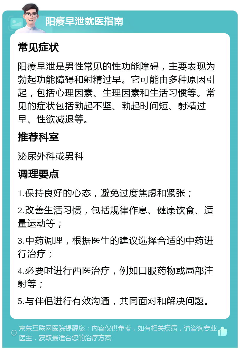 阳痿早泄就医指南 常见症状 阳痿早泄是男性常见的性功能障碍，主要表现为勃起功能障碍和射精过早。它可能由多种原因引起，包括心理因素、生理因素和生活习惯等。常见的症状包括勃起不坚、勃起时间短、射精过早、性欲减退等。 推荐科室 泌尿外科或男科 调理要点 1.保持良好的心态，避免过度焦虑和紧张； 2.改善生活习惯，包括规律作息、健康饮食、适量运动等； 3.中药调理，根据医生的建议选择合适的中药进行治疗； 4.必要时进行西医治疗，例如口服药物或局部注射等； 5.与伴侣进行有效沟通，共同面对和解决问题。