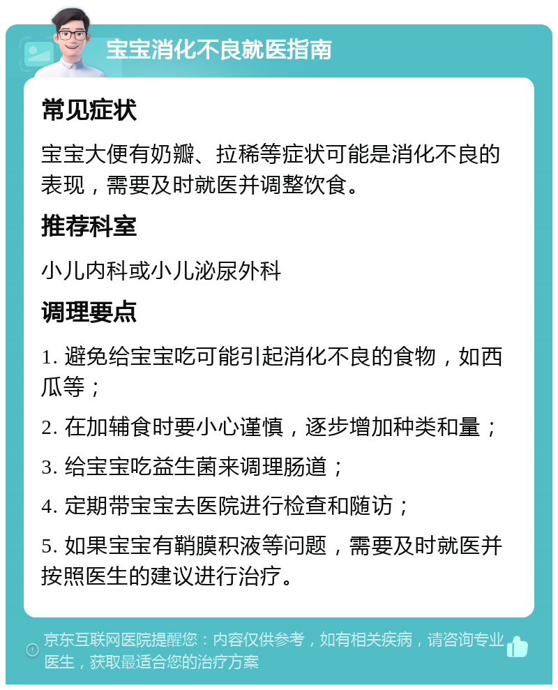 宝宝消化不良就医指南 常见症状 宝宝大便有奶瓣、拉稀等症状可能是消化不良的表现，需要及时就医并调整饮食。 推荐科室 小儿内科或小儿泌尿外科 调理要点 1. 避免给宝宝吃可能引起消化不良的食物，如西瓜等； 2. 在加辅食时要小心谨慎，逐步增加种类和量； 3. 给宝宝吃益生菌来调理肠道； 4. 定期带宝宝去医院进行检查和随访； 5. 如果宝宝有鞘膜积液等问题，需要及时就医并按照医生的建议进行治疗。