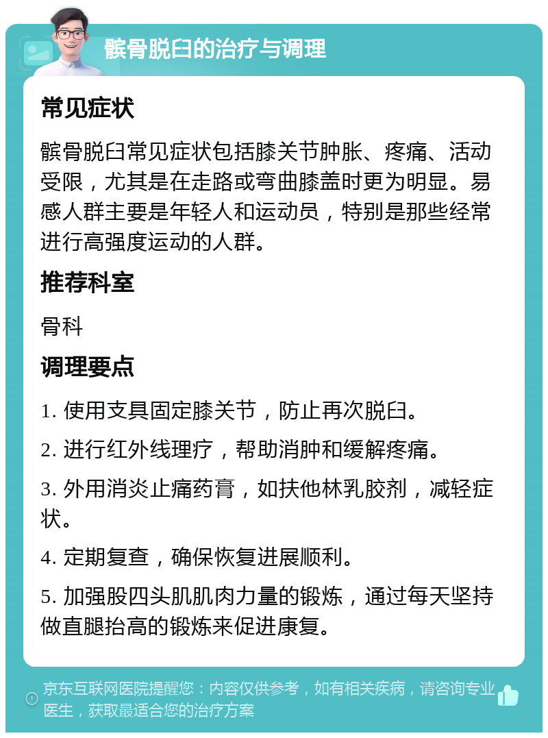 髌骨脱臼的治疗与调理 常见症状 髌骨脱臼常见症状包括膝关节肿胀、疼痛、活动受限，尤其是在走路或弯曲膝盖时更为明显。易感人群主要是年轻人和运动员，特别是那些经常进行高强度运动的人群。 推荐科室 骨科 调理要点 1. 使用支具固定膝关节，防止再次脱臼。 2. 进行红外线理疗，帮助消肿和缓解疼痛。 3. 外用消炎止痛药膏，如扶他林乳胶剂，减轻症状。 4. 定期复查，确保恢复进展顺利。 5. 加强股四头肌肌肉力量的锻炼，通过每天坚持做直腿抬高的锻炼来促进康复。