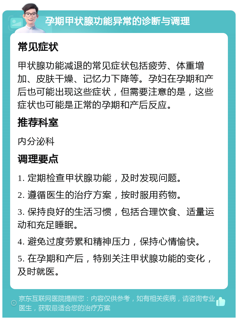 孕期甲状腺功能异常的诊断与调理 常见症状 甲状腺功能减退的常见症状包括疲劳、体重增加、皮肤干燥、记忆力下降等。孕妇在孕期和产后也可能出现这些症状，但需要注意的是，这些症状也可能是正常的孕期和产后反应。 推荐科室 内分泌科 调理要点 1. 定期检查甲状腺功能，及时发现问题。 2. 遵循医生的治疗方案，按时服用药物。 3. 保持良好的生活习惯，包括合理饮食、适量运动和充足睡眠。 4. 避免过度劳累和精神压力，保持心情愉快。 5. 在孕期和产后，特别关注甲状腺功能的变化，及时就医。