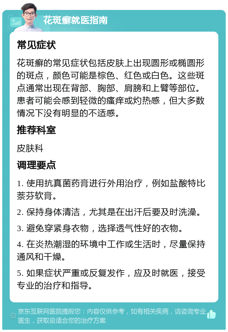 花斑癣就医指南 常见症状 花斑癣的常见症状包括皮肤上出现圆形或椭圆形的斑点，颜色可能是棕色、红色或白色。这些斑点通常出现在背部、胸部、肩膀和上臂等部位。患者可能会感到轻微的瘙痒或灼热感，但大多数情况下没有明显的不适感。 推荐科室 皮肤科 调理要点 1. 使用抗真菌药膏进行外用治疗，例如盐酸特比萘芬软膏。 2. 保持身体清洁，尤其是在出汗后要及时洗澡。 3. 避免穿紧身衣物，选择透气性好的衣物。 4. 在炎热潮湿的环境中工作或生活时，尽量保持通风和干燥。 5. 如果症状严重或反复发作，应及时就医，接受专业的治疗和指导。