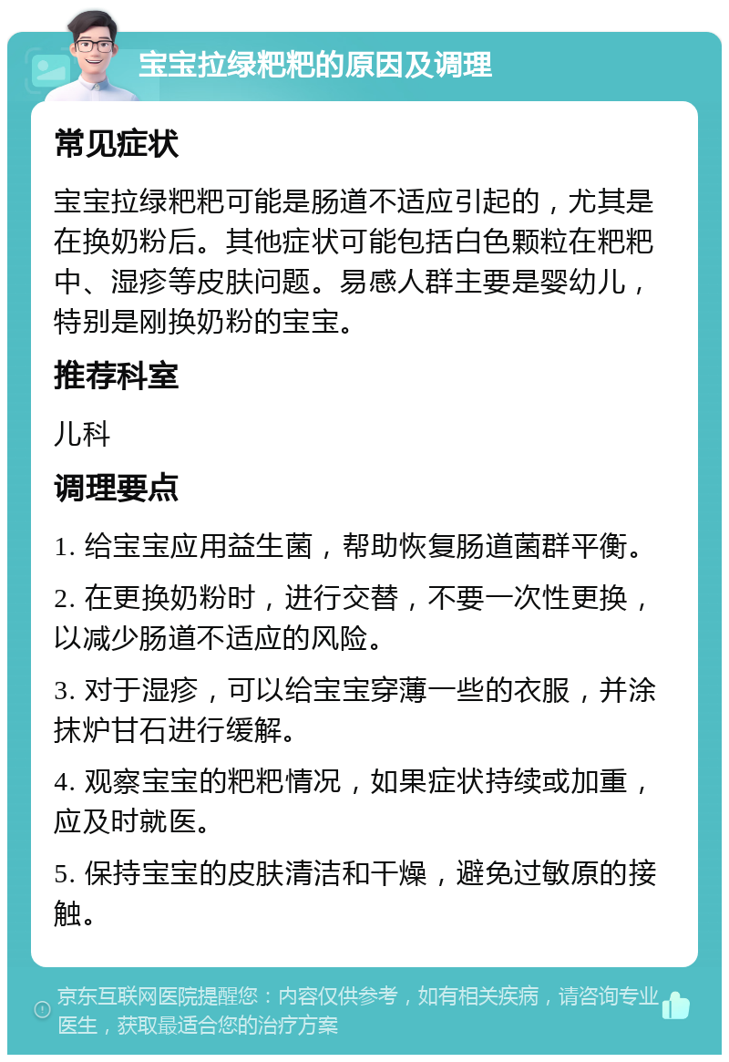 宝宝拉绿粑粑的原因及调理 常见症状 宝宝拉绿粑粑可能是肠道不适应引起的，尤其是在换奶粉后。其他症状可能包括白色颗粒在粑粑中、湿疹等皮肤问题。易感人群主要是婴幼儿，特别是刚换奶粉的宝宝。 推荐科室 儿科 调理要点 1. 给宝宝应用益生菌，帮助恢复肠道菌群平衡。 2. 在更换奶粉时，进行交替，不要一次性更换，以减少肠道不适应的风险。 3. 对于湿疹，可以给宝宝穿薄一些的衣服，并涂抹炉甘石进行缓解。 4. 观察宝宝的粑粑情况，如果症状持续或加重，应及时就医。 5. 保持宝宝的皮肤清洁和干燥，避免过敏原的接触。