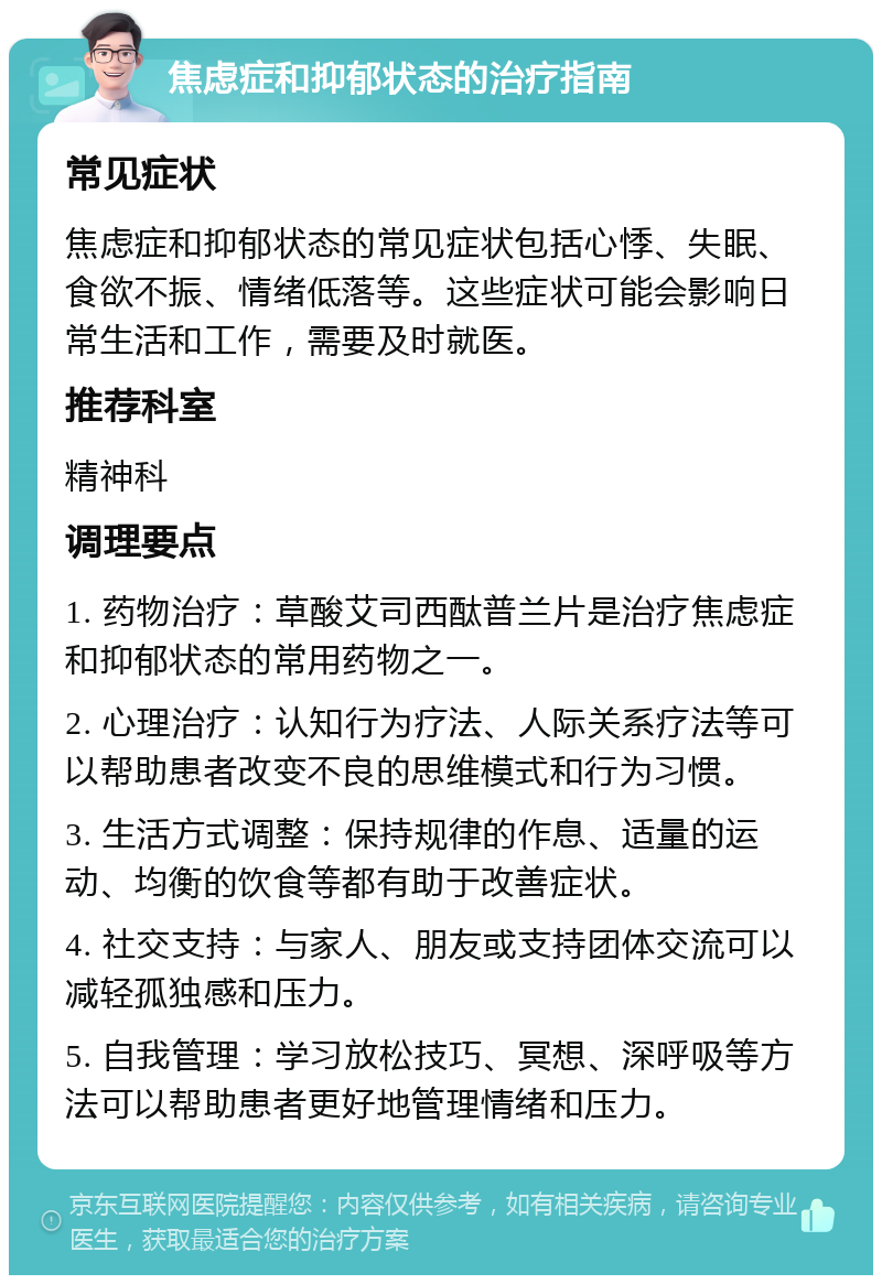 焦虑症和抑郁状态的治疗指南 常见症状 焦虑症和抑郁状态的常见症状包括心悸、失眠、食欲不振、情绪低落等。这些症状可能会影响日常生活和工作，需要及时就医。 推荐科室 精神科 调理要点 1. 药物治疗：草酸艾司西酞普兰片是治疗焦虑症和抑郁状态的常用药物之一。 2. 心理治疗：认知行为疗法、人际关系疗法等可以帮助患者改变不良的思维模式和行为习惯。 3. 生活方式调整：保持规律的作息、适量的运动、均衡的饮食等都有助于改善症状。 4. 社交支持：与家人、朋友或支持团体交流可以减轻孤独感和压力。 5. 自我管理：学习放松技巧、冥想、深呼吸等方法可以帮助患者更好地管理情绪和压力。