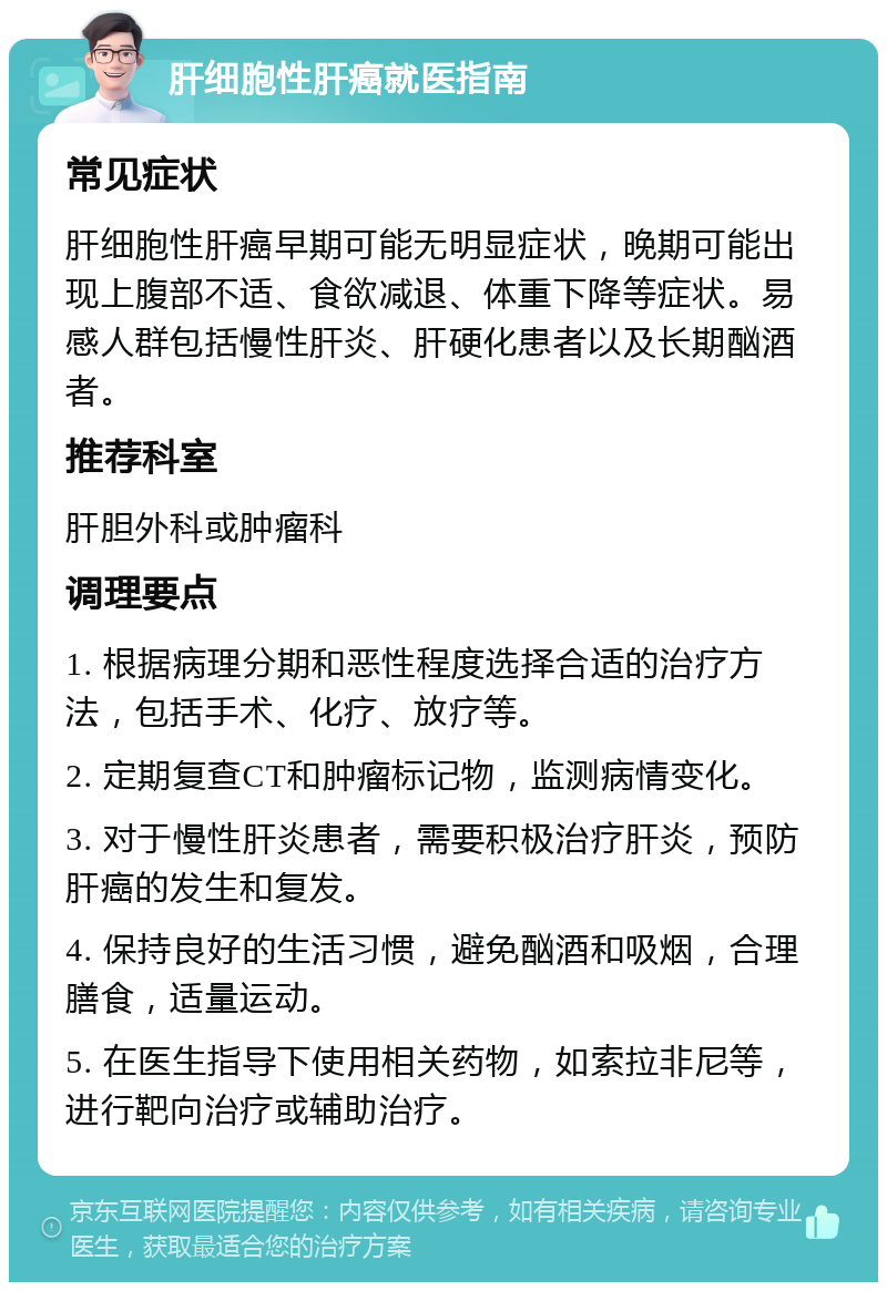 肝细胞性肝癌就医指南 常见症状 肝细胞性肝癌早期可能无明显症状，晚期可能出现上腹部不适、食欲减退、体重下降等症状。易感人群包括慢性肝炎、肝硬化患者以及长期酗酒者。 推荐科室 肝胆外科或肿瘤科 调理要点 1. 根据病理分期和恶性程度选择合适的治疗方法，包括手术、化疗、放疗等。 2. 定期复查CT和肿瘤标记物，监测病情变化。 3. 对于慢性肝炎患者，需要积极治疗肝炎，预防肝癌的发生和复发。 4. 保持良好的生活习惯，避免酗酒和吸烟，合理膳食，适量运动。 5. 在医生指导下使用相关药物，如索拉非尼等，进行靶向治疗或辅助治疗。