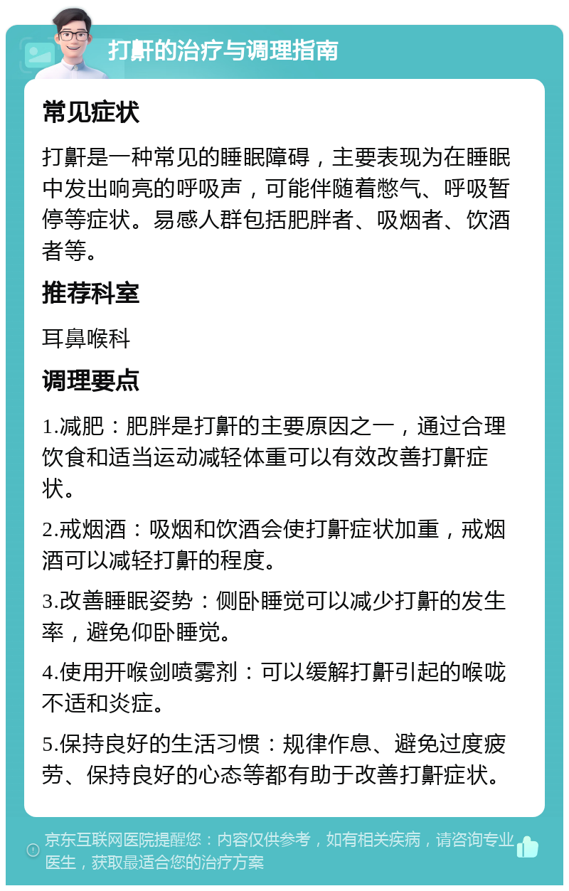 打鼾的治疗与调理指南 常见症状 打鼾是一种常见的睡眠障碍，主要表现为在睡眠中发出响亮的呼吸声，可能伴随着憋气、呼吸暂停等症状。易感人群包括肥胖者、吸烟者、饮酒者等。 推荐科室 耳鼻喉科 调理要点 1.减肥：肥胖是打鼾的主要原因之一，通过合理饮食和适当运动减轻体重可以有效改善打鼾症状。 2.戒烟酒：吸烟和饮酒会使打鼾症状加重，戒烟酒可以减轻打鼾的程度。 3.改善睡眠姿势：侧卧睡觉可以减少打鼾的发生率，避免仰卧睡觉。 4.使用开喉剑喷雾剂：可以缓解打鼾引起的喉咙不适和炎症。 5.保持良好的生活习惯：规律作息、避免过度疲劳、保持良好的心态等都有助于改善打鼾症状。