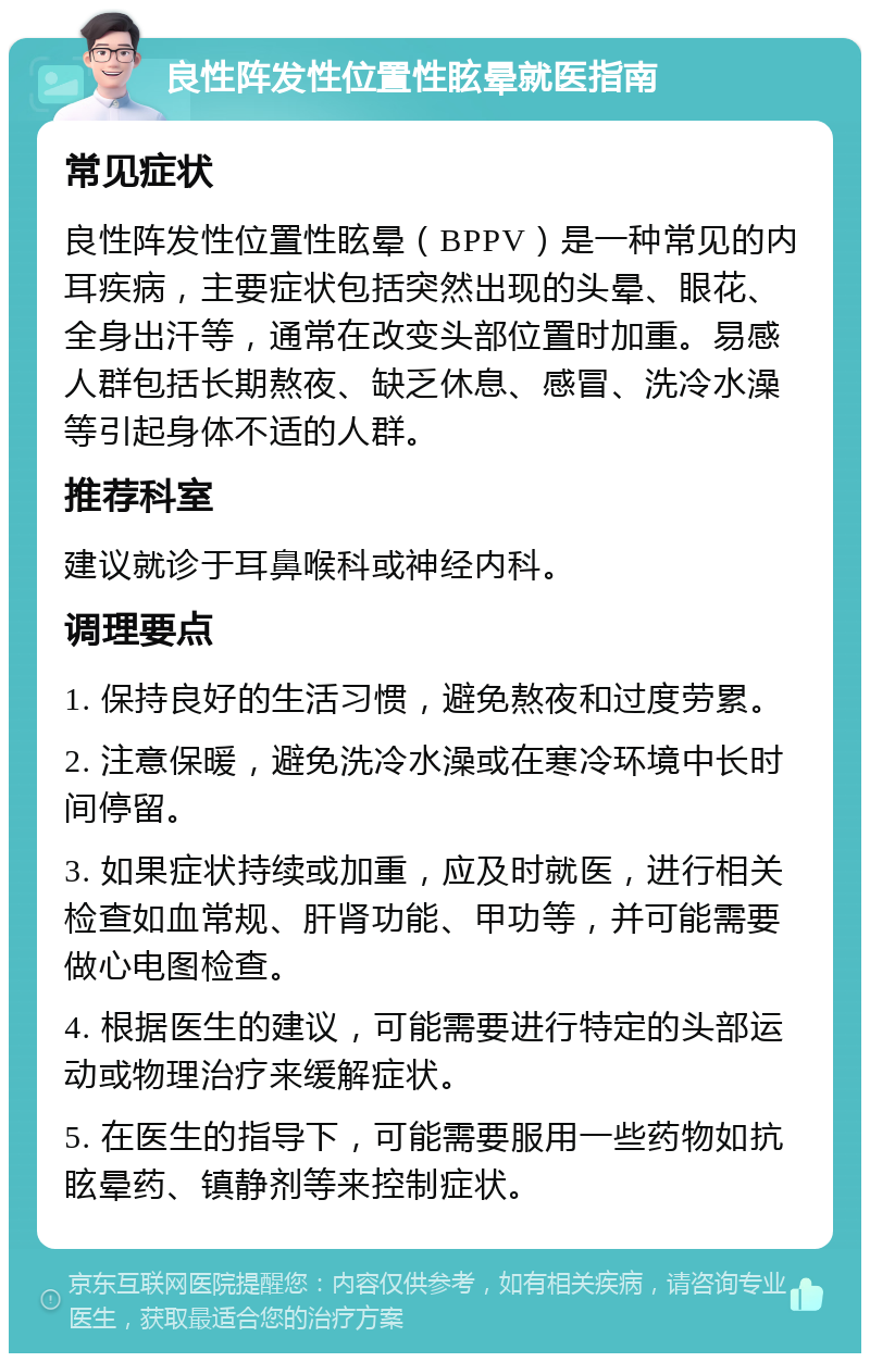 良性阵发性位置性眩晕就医指南 常见症状 良性阵发性位置性眩晕（BPPV）是一种常见的内耳疾病，主要症状包括突然出现的头晕、眼花、全身出汗等，通常在改变头部位置时加重。易感人群包括长期熬夜、缺乏休息、感冒、洗冷水澡等引起身体不适的人群。 推荐科室 建议就诊于耳鼻喉科或神经内科。 调理要点 1. 保持良好的生活习惯，避免熬夜和过度劳累。 2. 注意保暖，避免洗冷水澡或在寒冷环境中长时间停留。 3. 如果症状持续或加重，应及时就医，进行相关检查如血常规、肝肾功能、甲功等，并可能需要做心电图检查。 4. 根据医生的建议，可能需要进行特定的头部运动或物理治疗来缓解症状。 5. 在医生的指导下，可能需要服用一些药物如抗眩晕药、镇静剂等来控制症状。