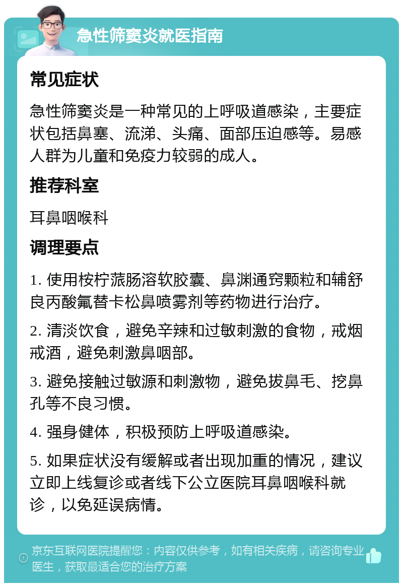 急性筛窦炎就医指南 常见症状 急性筛窦炎是一种常见的上呼吸道感染，主要症状包括鼻塞、流涕、头痛、面部压迫感等。易感人群为儿童和免疫力较弱的成人。 推荐科室 耳鼻咽喉科 调理要点 1. 使用桉柠蒎肠溶软胶囊、鼻渊通窍颗粒和辅舒良丙酸氟替卡松鼻喷雾剂等药物进行治疗。 2. 清淡饮食，避免辛辣和过敏刺激的食物，戒烟戒酒，避免刺激鼻咽部。 3. 避免接触过敏源和刺激物，避免拔鼻毛、挖鼻孔等不良习惯。 4. 强身健体，积极预防上呼吸道感染。 5. 如果症状没有缓解或者出现加重的情况，建议立即上线复诊或者线下公立医院耳鼻咽喉科就诊，以免延误病情。