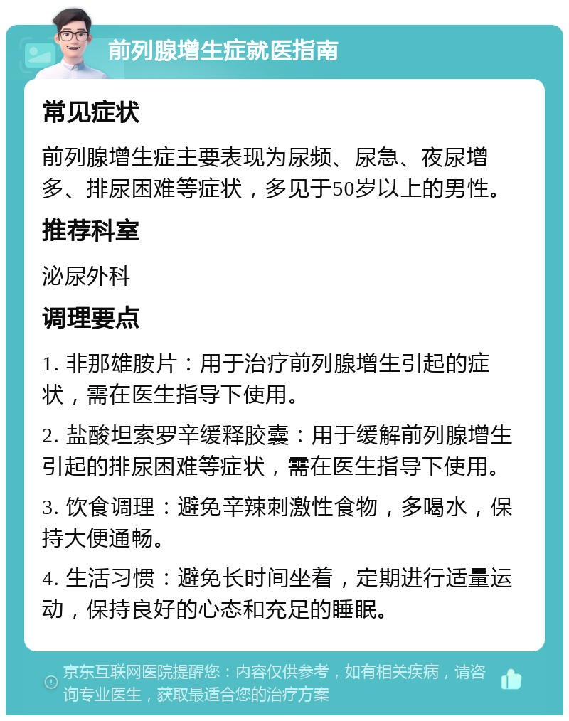 前列腺增生症就医指南 常见症状 前列腺增生症主要表现为尿频、尿急、夜尿增多、排尿困难等症状，多见于50岁以上的男性。 推荐科室 泌尿外科 调理要点 1. 非那雄胺片：用于治疗前列腺增生引起的症状，需在医生指导下使用。 2. 盐酸坦索罗辛缓释胶囊：用于缓解前列腺增生引起的排尿困难等症状，需在医生指导下使用。 3. 饮食调理：避免辛辣刺激性食物，多喝水，保持大便通畅。 4. 生活习惯：避免长时间坐着，定期进行适量运动，保持良好的心态和充足的睡眠。