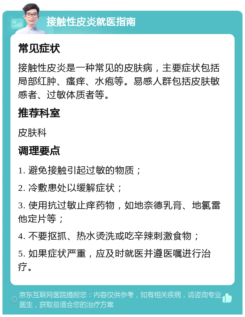 接触性皮炎就医指南 常见症状 接触性皮炎是一种常见的皮肤病，主要症状包括局部红肿、瘙痒、水疱等。易感人群包括皮肤敏感者、过敏体质者等。 推荐科室 皮肤科 调理要点 1. 避免接触引起过敏的物质； 2. 冷敷患处以缓解症状； 3. 使用抗过敏止痒药物，如地奈德乳膏、地氯雷他定片等； 4. 不要抠抓、热水烫洗或吃辛辣刺激食物； 5. 如果症状严重，应及时就医并遵医嘱进行治疗。