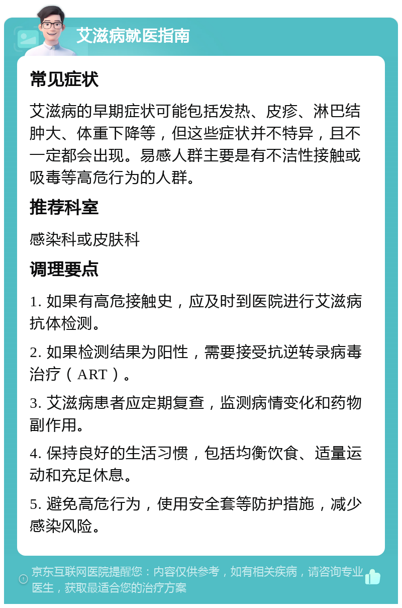 艾滋病就医指南 常见症状 艾滋病的早期症状可能包括发热、皮疹、淋巴结肿大、体重下降等，但这些症状并不特异，且不一定都会出现。易感人群主要是有不洁性接触或吸毒等高危行为的人群。 推荐科室 感染科或皮肤科 调理要点 1. 如果有高危接触史，应及时到医院进行艾滋病抗体检测。 2. 如果检测结果为阳性，需要接受抗逆转录病毒治疗（ART）。 3. 艾滋病患者应定期复查，监测病情变化和药物副作用。 4. 保持良好的生活习惯，包括均衡饮食、适量运动和充足休息。 5. 避免高危行为，使用安全套等防护措施，减少感染风险。