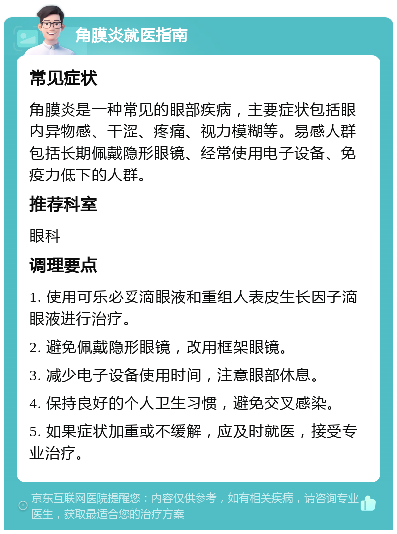 角膜炎就医指南 常见症状 角膜炎是一种常见的眼部疾病，主要症状包括眼内异物感、干涩、疼痛、视力模糊等。易感人群包括长期佩戴隐形眼镜、经常使用电子设备、免疫力低下的人群。 推荐科室 眼科 调理要点 1. 使用可乐必妥滴眼液和重组人表皮生长因子滴眼液进行治疗。 2. 避免佩戴隐形眼镜，改用框架眼镜。 3. 减少电子设备使用时间，注意眼部休息。 4. 保持良好的个人卫生习惯，避免交叉感染。 5. 如果症状加重或不缓解，应及时就医，接受专业治疗。